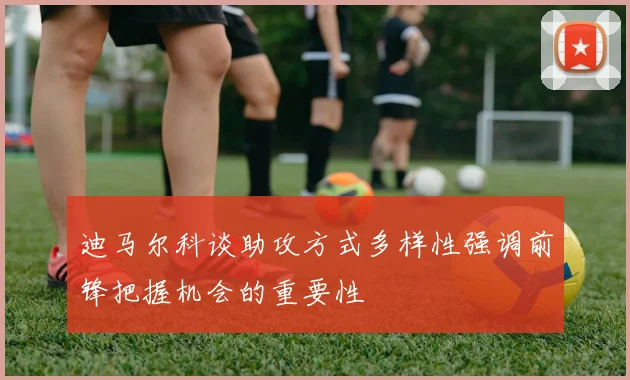 迪马尔科谈助攻方式多样性强调前锋把握机会的重要性