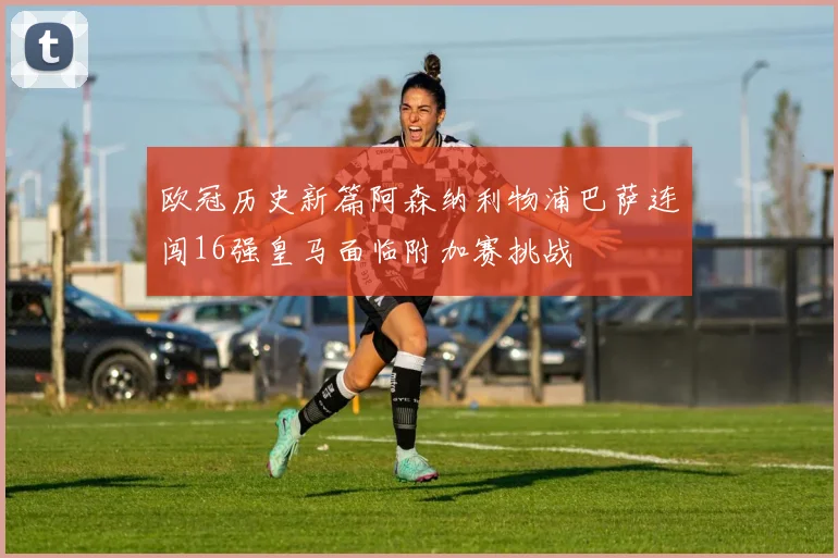 欧冠历史新篇阿森纳利物浦巴萨连闯16强皇马面临附加赛挑战