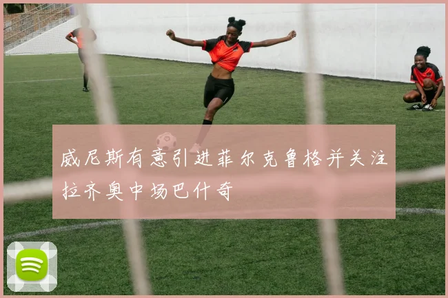 威尼斯有意引进菲尔克鲁格并关注拉齐奥中场巴什奇