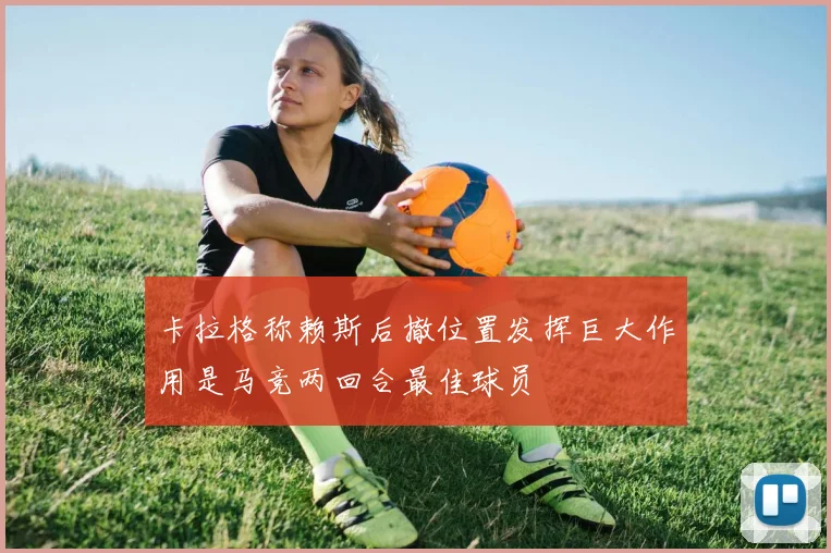 卡拉格称赖斯后撤位置发挥巨大作用是马竞两回合最佳球员